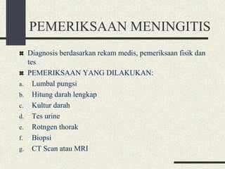 PEMERIKSAAN MENINGITIS
Diagnosis berdasarkan rekam medis, pemeriksaan fisik dan
tes
PEMERIKSAAN YANG DILAKUKAN:
a. Lumbal pungsi
b. Hitung darah lengkap
c. Kultur darah
d. Tes urine
e. Rotngen thorak
f. Biopsi
g. CT Scan atau MRI
 
