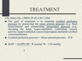 TREATMENT
Clin Infect Dis. (2004) 39 (9):1267-1284.
The goal of treatment is to maintain cerebral perfusion
pressure by preserving the mean arterial pressure (e.g. fluid
resuscitation) and normalizing intracranial pressure (e.g.
elevating the head, hyperventilation, controlling seizure
activity; hyperventilation causes hypocapnia-mediated cerebral
vasoconstriction).
Cerebral perfusion pressure = Mean arterial pressure – ICP
MAP = (2xDP)+SP  normal 70 – 110 mmHg
3
 