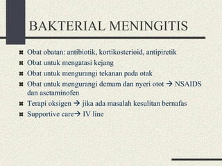 BAKTERIAL MENINGITIS
Obat obatan: antibiotik, kortikosterioid, antipiretik
Obat untuk mengatasi kejang
Obat untuk mengurangi tekanan pada otak
Obat untuk mengurangi demam dan nyeri otot  NSAIDS
dan asetaminofen
Terapi oksigen  jika ada masalah kesulitan bernafas
Supportive care IV line
 