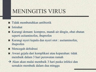 MENINGITIS VIRUS
Tidak membutuhkan antibiotik
Istirahat
Kurangi demam: kompres, mandi air dingin, obat obatan
seperti asitaminofen, ibuprofen
Kurangi nyeri kepala dan nyeri otot : asetaminofen,
ibuprofen
Mencegah dehidrasi
Awasi gejala dari komplikasi atau keparahan: tidak
membaik dalam 3 hari perawatan rumah
 Akan akan mulai membaik 3 hari paska infeksi dan
semakin membaik dalam dua minggu
 