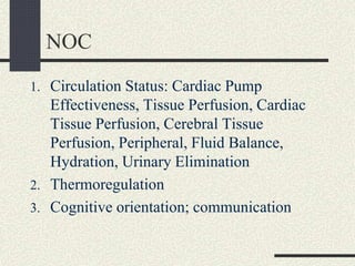 NOC
1. Circulation Status: Cardiac Pump
Effectiveness, Tissue Perfusion, Cardiac
Tissue Perfusion, Cerebral Tissue
Perfusion, Peripheral, Fluid Balance,
Hydration, Urinary Elimination
2. Thermoregulation
3. Cognitive orientation; communication
 