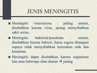 JENIS MENINGITIS
Meningitis virus/serosa : paling umum,
disebabkan karena virus, jarang menyebabkan
sakit serius.
Meningitis bakterial/purulenta : umum,
disebabkan karena bakteri, harus segera ditangani
supaya tidak menyebabkan kerusakan otak dan
kematian.
Meningitis dapat disebabkan karena organisme
lain atau beberapa obat obatan  jarang
 