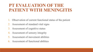 PT EVALUATION OF THE
PATIENT WITH MENINGITIS
1. Observation of current functional status of the patient
2. Assessment of standard vital signs
3. Assessment of cognitive status
4. Assessment of sensory integrity
5. Assessment of movement abilities
6. Assessment of functional abilities
 