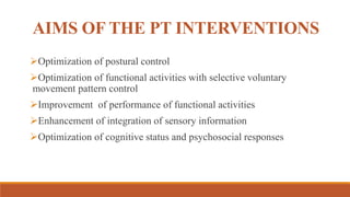 AIMS OF THE PT INTERVENTIONS
Optimization of postural control
Optimization of functional activities with selective voluntary
movement pattern control
Improvement of performance of functional activities
Enhancement of integration of sensory information
Optimization of cognitive status and psychosocial responses
 