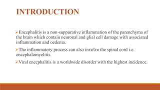 INTRODUCTION
Encephalitis is a non-suppurative inflammation of the parenchyma of
the brain which contain neuronal and glial cell damage with associated
inflammation and oedema.
The inflammatory process can also involve the spinal cord i.e.
encephalomyelitis.
Viral encephalitis is a worldwide disorder with the highest incidence.
 