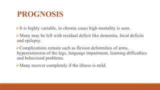 PROGNOSIS
It is highly variable, in chronic cases high mortality is seen.
Many may be left with residual deficit like dementia, focal deficits
and epilepsy.
Complications remain such as flexion deformities of arms,
hyperextension of the legs, language impairment, learning difficulties
and behavioral problems.
Many recover completely if the illness is mild.
 