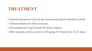 TREATMENT
General measures to care for the unconscious patient should be started.
Anticonvulsants are often necessary.
Dexamethasone 4 mg 6 hourly for brain oedema.
HSE responds well to acyclovir (10 mg/kg IV 8 hourly for 14-21 days)
 
