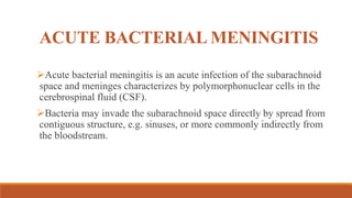 ACUTE BACTERIAL MENINGITIS
Acute bacterial meningitis is an acute infection of the subarachnoid
space and meninges characterizes by polymorphonuclear cells in the
cerebrospinal fluid (CSF).
Bacteria may invade the subarachnoid space directly by spread from
contiguous structure, e.g. sinuses, or more commonly indirectly from
the bloodstream.
 
