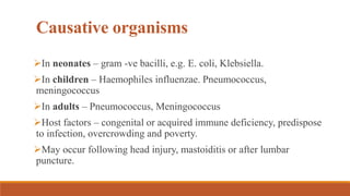 Causative organisms
In neonates – gram -ve bacilli, e.g. E. coli, Klebsiella.
In children – Haemophiles influenzae. Pneumococcus,
meningococcus
In adults – Pneumococcus, Meningococcus
Host factors – congenital or acquired immune deficiency, predispose
to infection, overcrowding and poverty.
May occur following head injury, mastoiditis or after lumbar
puncture.
 