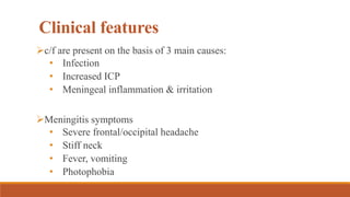 Clinical features
c/f are present on the basis of 3 main causes:
• Infection
• Increased ICP
• Meningeal inflammation & irritation
Meningitis symptoms
• Severe frontal/occipital headache
• Stiff neck
• Fever, vomiting
• Photophobia
 