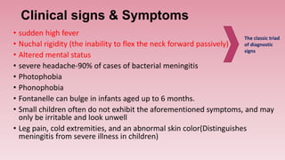 Clinical signs & Symptoms
• sudden high fever
• Nuchal rigidity (the inability to flex the neck forward passively)
• Altered mental status
• severe headache-90% of cases of bacterial meningitis
• Photophobia
• Phonophobia
• Fontanelle can bulge in infants aged up to 6 months.
• Small children often do not exhibit the aforementioned symptoms, and may
only be irritable and look unwell
• Leg pain, cold extremities, and an abnormal skin color(Distinguishes
meningitis from severe illness in children)
The classic triad
of diagnostic
signs
 