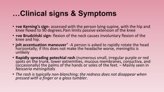 …Clinical signs & Symptoms
• +ve Kerning's sign- assessed with the person lying supine, with the hip and
knee flexed to 90 degrees.Pain limits passive extension of the knee
• +ve Brudziński sign- flexion of the neck causes involuntary flexion of the
knee and hip.
• jolt accentuation maneuver" -A person is asked to rapidly rotate the head
horizontally; if this does not make the headache worse, meningitis is
unlikely
• Rapidly spreading petechial rash (numerous small, irregular purple or red
spots on the trunk, lower extremities, mucous membranes, conjuctiva, and
(occasionally) the palms of the hands or soles of the feet. – Mainly seen in
Neisseria meningitidis
• The rash is typically non-blanching; the redness does not disappear when
pressed with a finger or a glass tumbler.
 