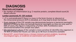 DIAGNOSIS
Blood tests and imaging-
• for markers of inflammation (e.g. C-reactive protein, complete blood count) &
blood cultures
Lumbar puncture(L.P)- CSF analysis
• L.P is contraindicated if there is a mass in the brain (tumor or abscess) or
the intracranial pressure (ICP) is elevated, as it may lead to brain herniation.
• Gram staining of the CSF sample may demonstrate bacteria in bacterial meningitis,
absence of bacteria does not exclude bacterial meningitis as they are only seen in
60% of cases; this figure is reduced by a further 20% if antibiotics were
administered before the sample was taken.
• Microbiological culture of the sample is more sensitive (it identifies the organism in
70–85% of cases) but results can take up to 48 hours to become available
• Raised ICP- recent head injury, a known immune system problem, localizing
neurological signs, or evidence on examination of a raised ICP
 