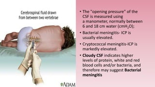 • The "opening pressure" of the
CSF is measured using
a manometer, normally between
6 and 18 cm water (cmH2O);
• Bacterial meningitis- ICP is
usually elevated.
• Cryptococcal meningitis-ICP is
markedly elevated.
• Cloudy CSF indicates higher
levels of protein, white and red
blood cells and/or bacteria, and
therefore may suggest Bacterial
meningitis
 