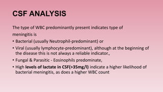 CSF ANALYSIS
The type of WBC predominantly present indicates type of
meningitis is
• Bacterial (usually Neutrophil-predominant) or
• Viral (usually lymphocyte-predominant), although at the beginning of
the disease this is not always a reliable indicator.,
• Fungal & Parasitic - Eosinophils predominate,
• High levels of lactate in CSF(>35mg/l) indicate a higher likelihood of
bacterial meningitis, as does a higher WBC count
 