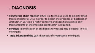 …DIAGNOSIS
• Polymerase chain reaction (PCR) is a technique used to amplify small
traces of bacterial DNA in order to detect the presence of bacterial or
viral DNA in CSF; it is a highly sensitive and specific test since only
trace amounts of the infecting agent's DNA is required.
• Serology (identification of antibodies to viruses) may be useful in viral
meningitis
• India ink stain of the CSF- diagnosis of cryptococcal meningitis
 