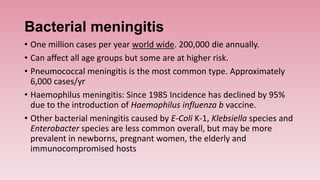 Bacterial meningitis
• One million cases per year world wide. 200,000 die annually.
• Can affect all age groups but some are at higher risk.
• Pneumococcal meningitis is the most common type. Approximately
6,000 cases/yr
• Haemophilus meningitis: Since 1985 Incidence has declined by 95%
due to the introduction of Haemophilus influenza b vaccine.
• Other bacterial meningitis caused by E-Coli K-1, Klebsiella species and
Enterobacter species are less common overall, but may be more
prevalent in newborns, pregnant women, the elderly and
immunocompromised hosts
 