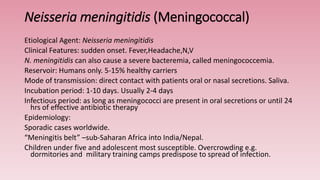Neisseria meningitidis (Meningococcal)
Etiological Agent: Neisseria meningitidis
Clinical Features: sudden onset. Fever,Headache,N,V
N. meningitidis can also cause a severe bacteremia, called meningococcemia.
Reservoir: Humans only. 5-15% healthy carriers
Mode of transmission: direct contact with patients oral or nasal secretions. Saliva.
Incubation period: 1-10 days. Usually 2-4 days
Infectious period: as long as meningococci are present in oral secretions or until 24
hrs of effective antibiotic therapy
Epidemiology:
Sporadic cases worldwide.
“Meningitis belt” –sub-Saharan Africa into India/Nepal.
Children under five and adolescent most susceptible. Overcrowding e.g.
dormitories and military training camps predispose to spread of infection.
 