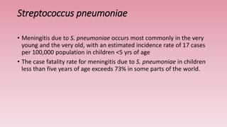 Streptococcus pneumoniae
• Meningitis due to S. pneumoniae occurs most commonly in the very
young and the very old, with an estimated incidence rate of 17 cases
per 100,000 population in children <5 yrs of age
• The case fatality rate for meningitis due to S. pneumoniae in children
less than five years of age exceeds 73% in some parts of the world.
 