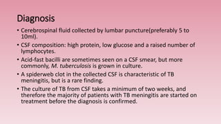 Diagnosis
• Cerebrospinal fluid collected by lumbar puncture(preferably 5 to
10ml).
• CSF composition: high protein, low glucose and a raised number of
lymphocytes.
• Acid-fast bacilli are sometimes seen on a CSF smear, but more
commonly, M. tuberculosis is grown in culture.
• A spiderweb clot in the collected CSF is characteristic of TB
meningitis, but is a rare finding.
• The culture of TB from CSF takes a minimum of two weeks, and
therefore the majority of patients with TB meningitis are started on
treatment before the diagnosis is confirmed.
 