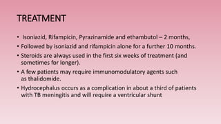 TREATMENT
• Isoniazid, Rifampicin, Pyrazinamide and ethambutol – 2 months,
• Followed by isoniazid and rifampicin alone for a further 10 months.
• Steroids are always used in the first six weeks of treatment (and
sometimes for longer).
• A few patients may require immunomodulatory agents such
as thalidomide.
• Hydrocephalus occurs as a complication in about a third of patients
with TB meningitis and will require a ventricular shunt
 