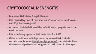 CRYPTOCOCCAL MENENGITIS
• Is a potentially fatal fungal disease.
• It is caused by one of two species; Cryptococcus neoformans
and Cryptococcus gattii
• Acquired by inhalation of the infectious propagule from the
environment.
• It is a defining opportunistic infection for AIDS.
• Other conditions which pose an increased risk include
certain lymphomas (Hodgkin's lymphoma), sarcoidosis, liver
cirrhosis and patients on long-term corticosteroid therapy.
 