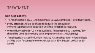 TREATMENT
Non-AIDS patients –
• IV Amphotericin B(0.7-1.0 mg/kg/day )X 1WK combined + oral flucytosine.
• Every attempt should be made to reduce the amount of
immunosuppressive medication until the infection is resolved.
• Where flucytosine (5FC) is not available, fluconazole 800-1200mg/day
should be used adjunctively with amphotericin B (1mg/kg/day)
• Amphotericin-based induction therapy has much greater microbiologic
activity than fluconazole monotherapy with 30% better survival at 10-
weeks
 