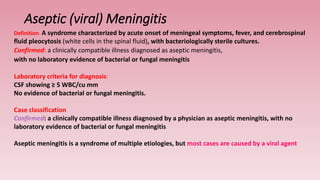 Aseptic (viral) Meningitis
Definition: A syndrome characterized by acute onset of meningeal symptoms, fever, and cerebrospinal
fluid pleocytosis (white cells in the spinal fluid), with bacteriologically sterile cultures.
Confirmed: a clinically compatible illness diagnosed as aseptic meningitis,
with no laboratory evidence of bacterial or fungal meningitis
Laboratory criteria for diagnosis:
CSF showing ≥ 5 WBC/cu mm
No evidence of bacterial or fungal meningitis.
Case classification
Confirmed: a clinically compatible illness diagnosed by a physician as aseptic meningitis, with no
laboratory evidence of bacterial or fungal meningitis
Aseptic meningitis is a syndrome of multiple etiologies, but most cases are caused by a viral agent
 
