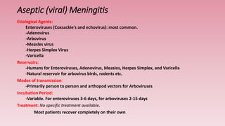 Aseptic (viral) Meningitis
Etiological Agents:
Enteroviruses (Coxsackie's and echovirus): most common.
-Adenovirus
-Arbovirus
-Measles virus
-Herpes Simplex Virus
-Varicella
Reservoirs:
-Humans for Enteroviruses, Adenovirus, Measles, Herpes Simplex, and Varicella
-Natural reservoir for arbovirus birds, rodents etc.
Modes of transmission:
-Primarily person to person and arthopod vectors for Arboviruses
Incubation Period:
-Variable. For enteroviruses 3-6 days, for arboviruses 2-15 days
Treatment: No specific treatment available.
Most patients recover completely on their own.
 