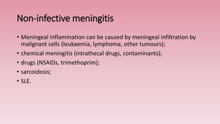 Non-infective meningitis
• Meningeal inflammation can be caused by meningeal infiltration by
malignant cells (leukaemia, lymphoma, other tumours);
• chemical meningitis (intrathecal drugs, contaminants);
• drugs (NSAIDs, trimethoprim);
• sarcoidosis;
• SLE.
 