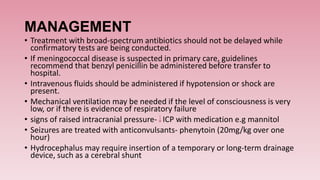 MANAGEMENT
• Treatment with broad-spectrum antibiotics should not be delayed while
confirmatory tests are being conducted.
• If meningococcal disease is suspected in primary care, guidelines
recommend that benzyl penicillin be administered before transfer to
hospital.
• Intravenous fluids should be administered if hypotension or shock are
present.
• Mechanical ventilation may be needed if the level of consciousness is very
low, or if there is evidence of respiratory failure
• signs of raised intracranial pressure- ICP with medication e.g mannitol
• Seizures are treated with anticonvulsants- phenytoin (20mg/kg over one
hour)
• Hydrocephalus may require insertion of a temporary or long-term drainage
device, such as a cerebral shunt
 