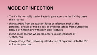 MODE OF INFECTION
• The CNS is normally sterile. Bacteria gain access to the CNS by three
main routes:
• direct spread from an adjacent focus of infection, such as the
paranasal sinuses or middle ear; or by direct spread from outside the
body, e.g. head injury with open skull fractures
• blood-borne spread, which can occur as a consequence of
septicaemia
• iatrogenic infection, following introduction of organisms into the CSF
at lumbar puncture.
 
