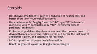 Steroids
• Has shown some benefits, such as a reduction of hearing loss, and
better short term neurological outcomes
• Dexamethasone, 0.15mg/kg/dose qid *4/7, age>2/12 in bacterial
meningitis with ↑ bacterial load & ↑ICP (15 minutes prior to
parenteral antibiotics)
• Professional guidelines therefore recommend the commencement of
dexamethasone or a similar corticosteroid just before the first dose of
antibiotics is given, and continued for four days.
• MOA: suppression of overactive inflammation.
• Benefit is greatest in cases of H. influenza meningitis
 