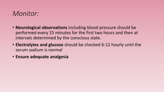 Monitor:
• Neurological observations including blood pressure should be
performed every 15 minutes for the first two hours and then at
intervals determined by the conscious state.
• Electrolytes and glucose should be checked 6-12 hourly until the
serum sodium is normal
• Ensure adequate analgesia
 