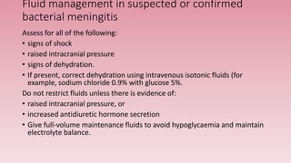 Fluid management in suspected or confirmed
bacterial meningitis
Assess for all of the following:
• signs of shock
• raised intracranial pressure
• signs of dehydration.
• If present, correct dehydration using intravenous isotonic fluids (for
example, sodium chloride 0.9% with glucose 5%.
Do not restrict fluids unless there is evidence of:
• raised intracranial pressure, or
• increased antidiuretic hormone secretion
• Give full-volume maintenance fluids to avoid hypoglycaemia and maintain
electrolyte balance.
 