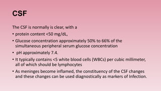 CSF
The CSF is normally is clear, with a
• protein content <50 mg/dL,
• Glucose concentration approximately 50% to 66% of the
simultaneous peripheral serum glucose concentration
• pH approximately 7.4.
• It typically contains <5 white blood cells (WBCs) per cubic millimeter,
all of which should be lymphocytes
• As meninges become inflamed, the constituency of the CSF changes
and these changes can be used diagnostically as markers of Infection.
 