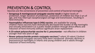 PREVENTION & CONTROL
Vaccines are the cornerstone of prevention and control of bacterial meningitis
• Serogroup A meningococcal conjugate vaccine-result in higher levels of
protection, longer duration of protection, protection of children less than 2 yrs of
age, and may interrupt nasopharyngeal carriage and transmission, resulting in
herd immunity.
• Haemophilus influenzae type b (Hib) vaccine. are available for young
children.These vaccines have dramatically decreased the burden of Hib meningitis
and virtually eliminated it as a public health problem through direct effects and
induction of herd immunity without significant strain replacement
• A 23-valent polysaccharide vaccine for S. pneumoniae - not effective in children
younger than two years of age.
• Newer polysaccharide-protein conjugate vaccines(7 valent,10 valent,13valent
pneumococcal conjugate vaccines) have been introduced- dramatic declines in
pneumococcal meningitis in infants and young children and in adults through
induction of herd immunity
 