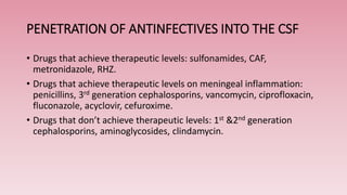 PENETRATION OF ANTINFECTIVES INTO THE CSF
• Drugs that achieve therapeutic levels: sulfonamides, CAF,
metronidazole, RHZ.
• Drugs that achieve therapeutic levels on meningeal inflammation:
penicillins, 3rd generation cephalosporins, vancomycin, ciprofloxacin,
fluconazole, acyclovir, cefuroxime.
• Drugs that don’t achieve therapeutic levels: 1st &2nd generation
cephalosporins, aminoglycosides, clindamycin.
 