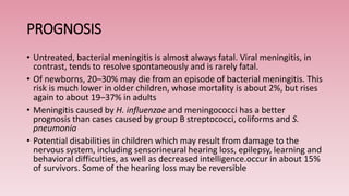 PROGNOSIS
• Untreated, bacterial meningitis is almost always fatal. Viral meningitis, in
contrast, tends to resolve spontaneously and is rarely fatal.
• Of newborns, 20–30% may die from an episode of bacterial meningitis. This
risk is much lower in older children, whose mortality is about 2%, but rises
again to about 19–37% in adults
• Meningitis caused by H. influenzae and meningococci has a better
prognosis than cases caused by group B streptococci, coliforms and S.
pneumonia
• Potential disabilities in children which may result from damage to the
nervous system, including sensorineural hearing loss, epilepsy, learning and
behavioral difficulties, as well as decreased intelligence.occur in about 15%
of survivors. Some of the hearing loss may be reversible
 