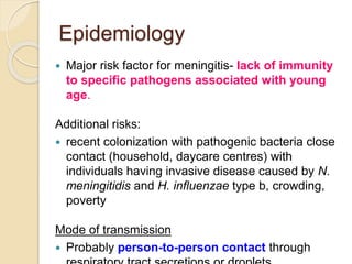 Epidemiology
 Major risk factor for meningitis- lack of immunity
to specific pathogens associated with young
age.
Additional risks:
 recent colonization with pathogenic bacteria close
contact (household, daycare centres) with
individuals having invasive disease caused by N.
meningitidis and H. influenzae type b, crowding,
poverty
Mode of transmission
 Probably person-to-person contact through
 