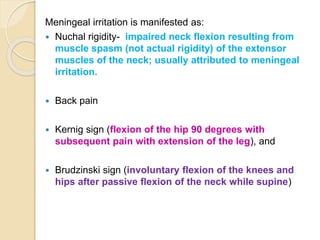 Meningeal irritation is manifested as:
 Nuchal rigidity- impaired neck flexion resulting from
muscle spasm (not actual rigidity) of the extensor
muscles of the neck; usually attributed to meningeal
irritation.
 Back pain
 Kernig sign (flexion of the hip 90 degrees with
subsequent pain with extension of the leg), and
 Brudzinski sign (involuntary flexion of the knees and
hips after passive flexion of the neck while supine)
 