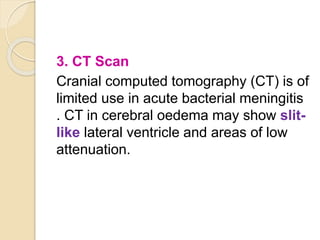 3. CT Scan
Cranial computed tomography (CT) is of
limited use in acute bacterial meningitis
. CT in cerebral oedema may show slit-
like lateral ventricle and areas of low
attenuation.
 