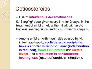 Coticosteroids
 Use of intravenous dexamethasone
0.15 mg/kg/ dose given every 6 hr for 2 days, in the
treatment of children older than 6 wk with acute
bacterial meningitis caused by H. influenzae type b.
 Among children with meningitis caused by H.
influenzae type b, corticosteroid recipients
have a shorter duration of fever (inflammation
is reduced), lower CSF protein and lactate
levels, and a reduction in sensorineural
hearing loss (result of cochlear infection).
 