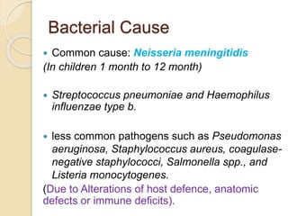 Bacterial Cause
 Common cause: Neisseria meningitidis
(In children 1 month to 12 month)
 Streptococcus pneumoniae and Haemophilus
influenzae type b.
 less common pathogens such as Pseudomonas
aeruginosa, Staphylococcus aureus, coagulase-
negative staphylococci, Salmonella spp., and
Listeria monocytogenes.
(Due to Alterations of host defence, anatomic
defects or immune deficits).
 