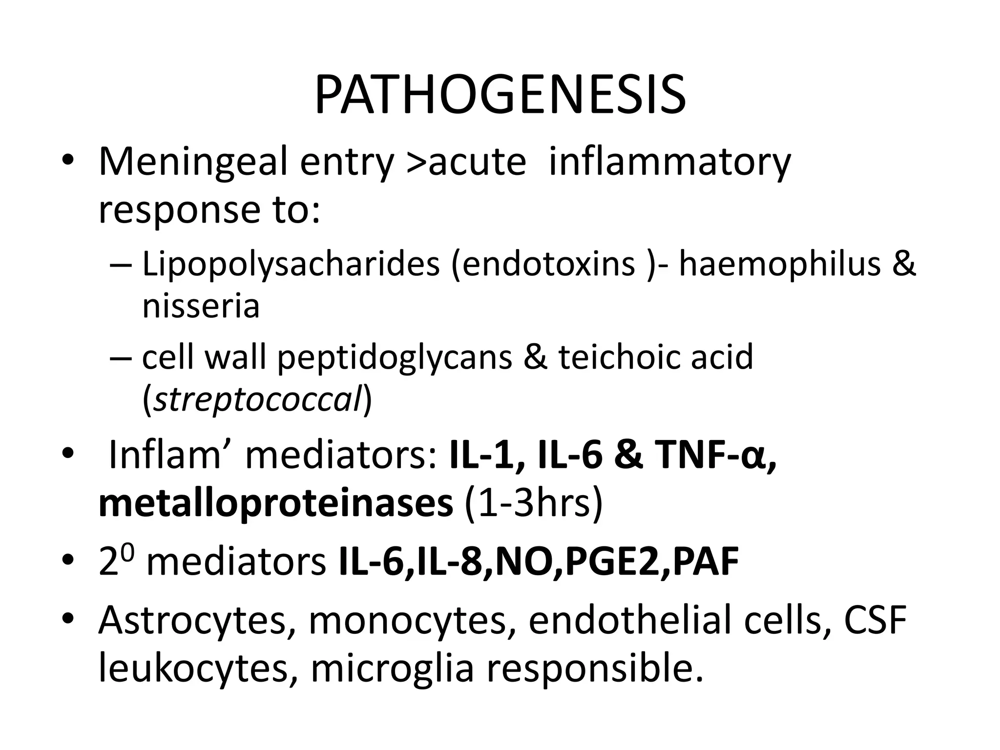 PATHOGENESIS
• Meningeal entry >acute inflammatory
response to:
– Lipopolysacharides (endotoxins )- haemophilus &
nisseria
– cell wall peptidoglycans & teichoic acid
(streptococcal)
• Inflam’ mediators: IL-1, IL-6 & TNF-α,
metalloproteinases (1-3hrs)
• 20 mediators IL-6,IL-8,NO,PGE2,PAF
• Astrocytes, monocytes, endothelial cells, CSF
leukocytes, microglia responsible.
7 March 2023 MENINGITIS 14
 