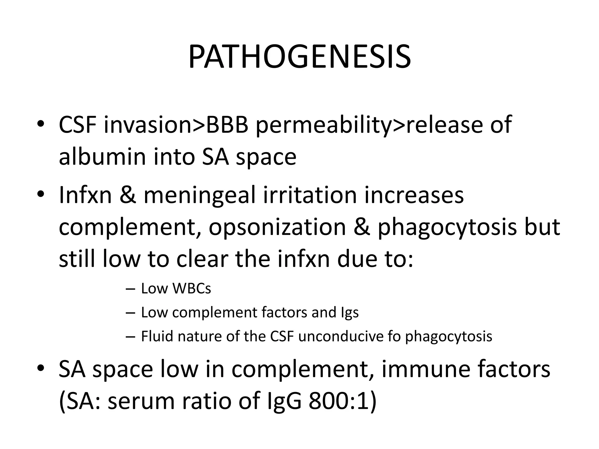 PATHOGENESIS
• CSF invasion>BBB permeability>release of
albumin into SA space
• Infxn & meningeal irritation increases
complement, opsonization & phagocytosis but
still low to clear the infxn due to:
– Low WBCs
– Low complement factors and Igs
– Fluid nature of the CSF unconducive fo phagocytosis
• SA space low in complement, immune factors
(SA: serum ratio of IgG 800:1)
7 March 2023 MENINGITIS 15
 