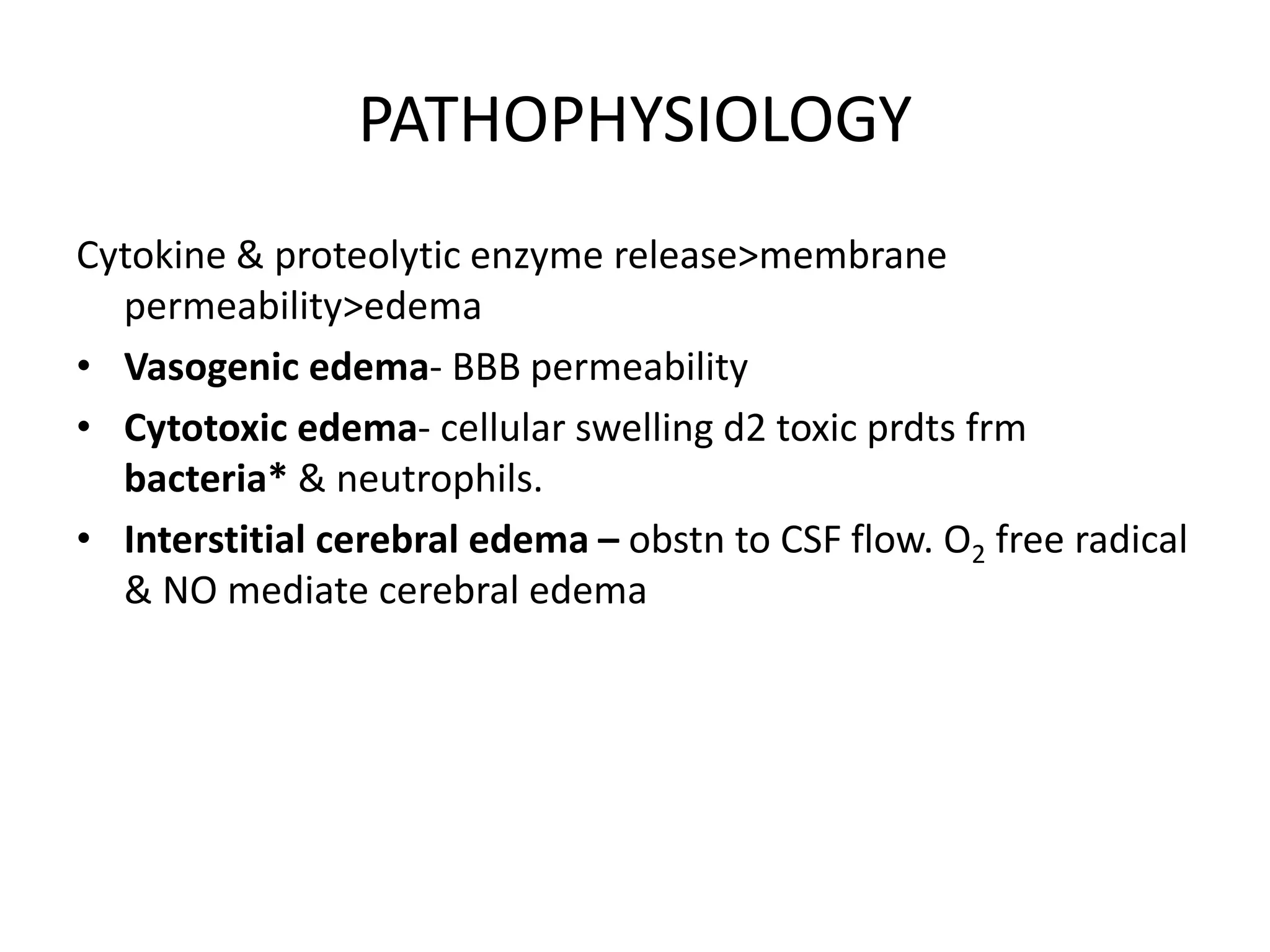 PATHOPHYSIOLOGY
Cytokine & proteolytic enzyme release>membrane
permeability>edema
• Vasogenic edema- BBB permeability
• Cytotoxic edema- cellular swelling d2 toxic prdts frm
bacteria* & neutrophils.
• Interstitial cerebral edema – obstn to CSF flow. O2 free radical
& NO mediate cerebral edema
7 March 2023 MENINGITIS 17
 