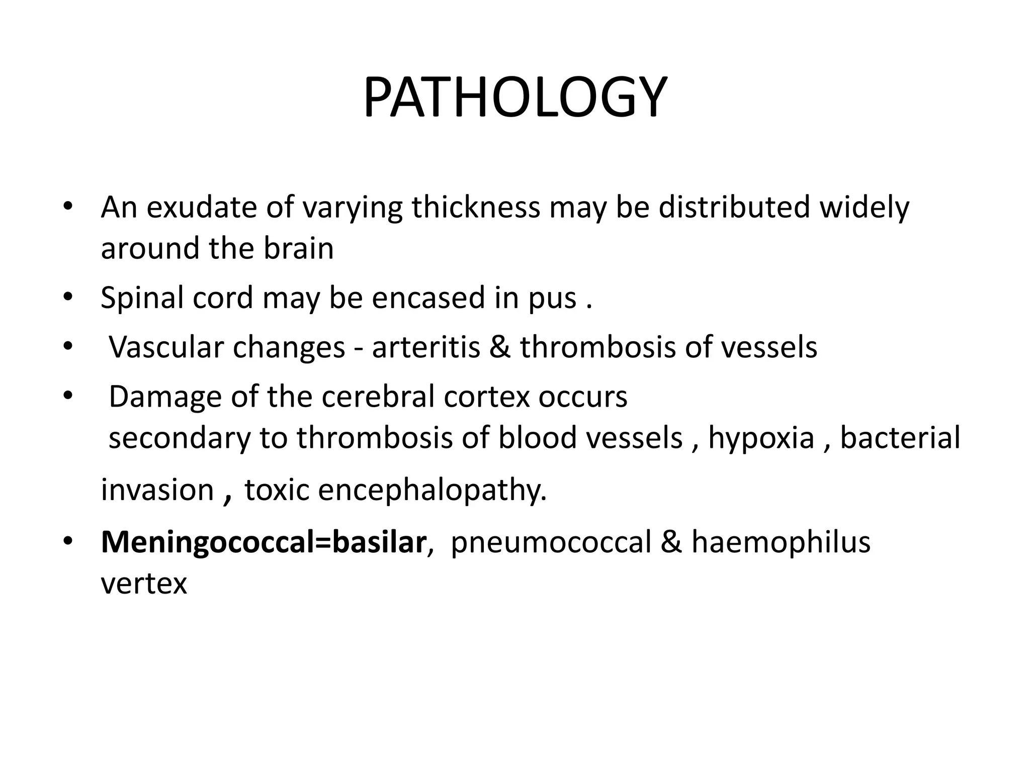 PATHOLOGY
• An exudate of varying thickness may be distributed widely
around the brain
• Spinal cord may be encased in pus .
• Vascular changes - arteritis & thrombosis of vessels
• Damage of the cerebral cortex occurs
secondary to thrombosis of blood vessels , hypoxia , bacterial
invasion , toxic encephalopathy.
• Meningococcal=basilar, pneumococcal & haemophilus
vertex
7 March 2023 MENINGITIS 19
 