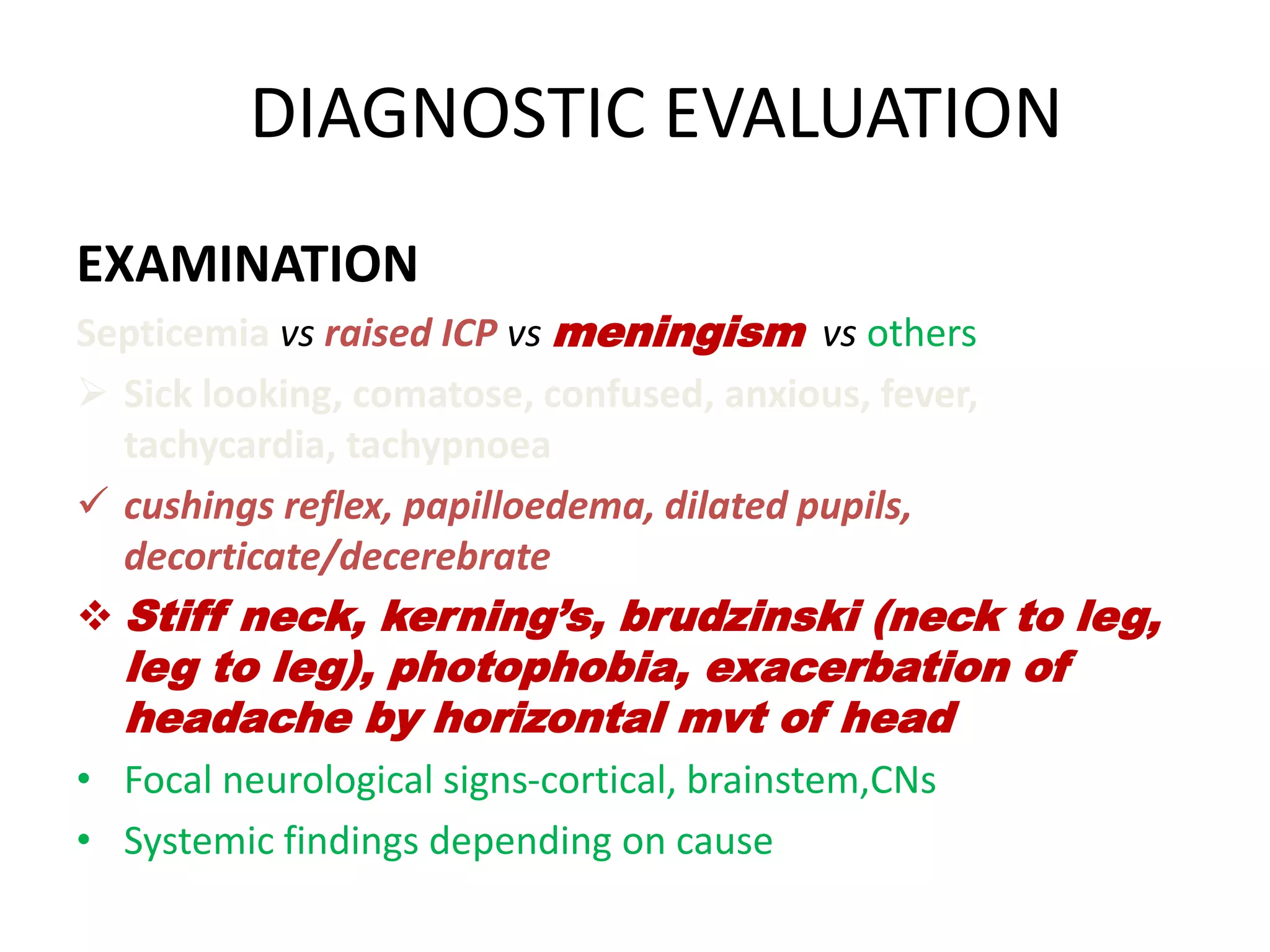 DIAGNOSTIC EVALUATION
EXAMINATION
Septicemia vs raised ICP vs meningism vs others
 Sick looking, comatose, confused, anxious, fever,
tachycardia, tachypnoea
 cushings reflex, papilloedema, dilated pupils,
decorticate/decerebrate
 Stiff neck, kerning’s, brudzinski (neck to leg,
leg to leg), photophobia, exacerbation of
headache by horizontal mvt of head
• Focal neurological signs-cortical, brainstem,CNs
• Systemic findings depending on cause
7 March 2023 MENINGITIS 21
 