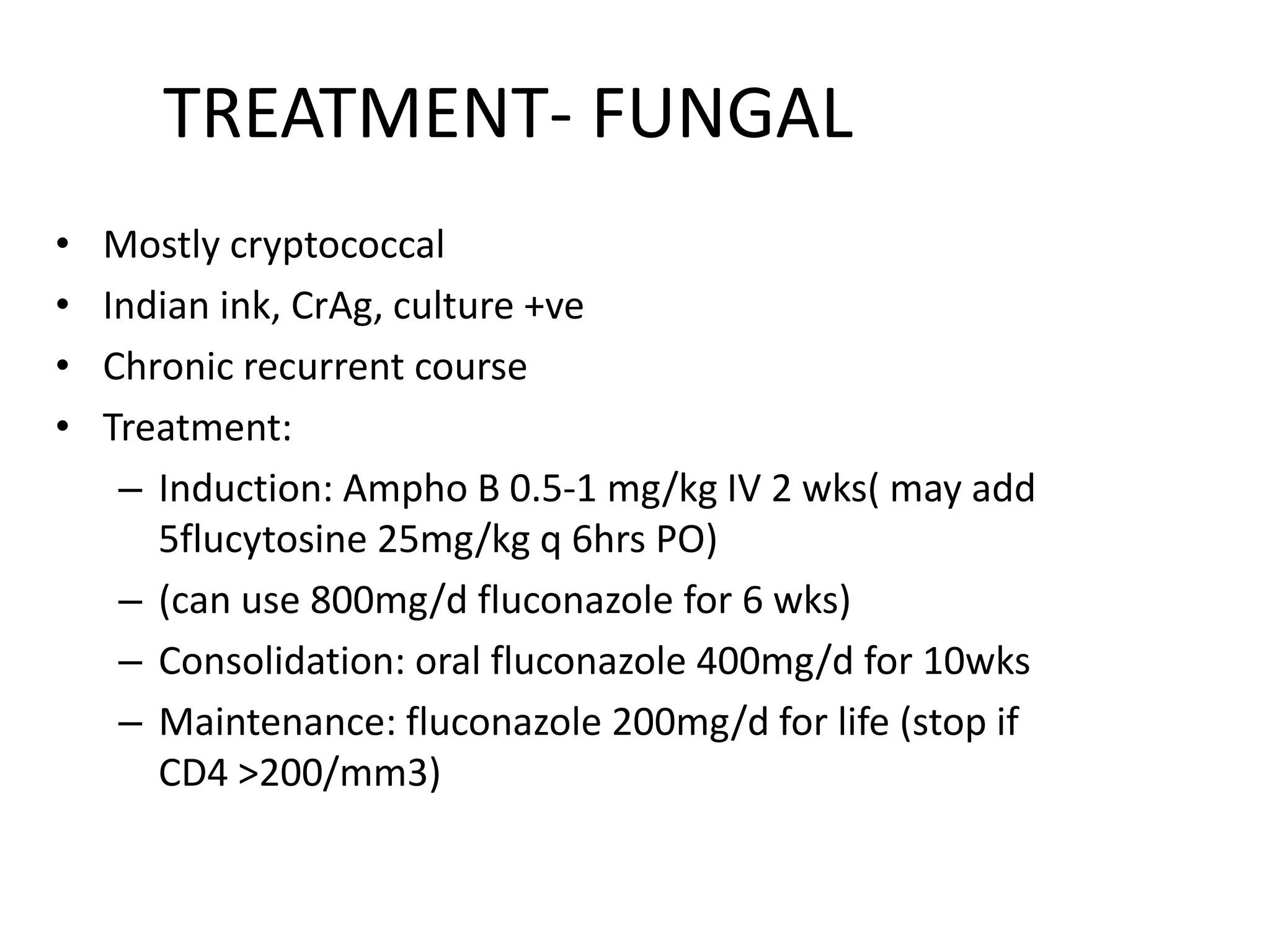 TREATMENT- FUNGAL
• Mostly cryptococcal
• Indian ink, CrAg, culture +ve
• Chronic recurrent course
• Treatment:
– Induction: Ampho B 0.5-1 mg/kg IV 2 wks( may add
5flucytosine 25mg/kg q 6hrs PO)
– (can use 800mg/d fluconazole for 6 wks)
– Consolidation: oral fluconazole 400mg/d for 10wks
– Maintenance: fluconazole 200mg/d for life (stop if
CD4 >200/mm3)
7 March 2023 MENINGITIS 31
 